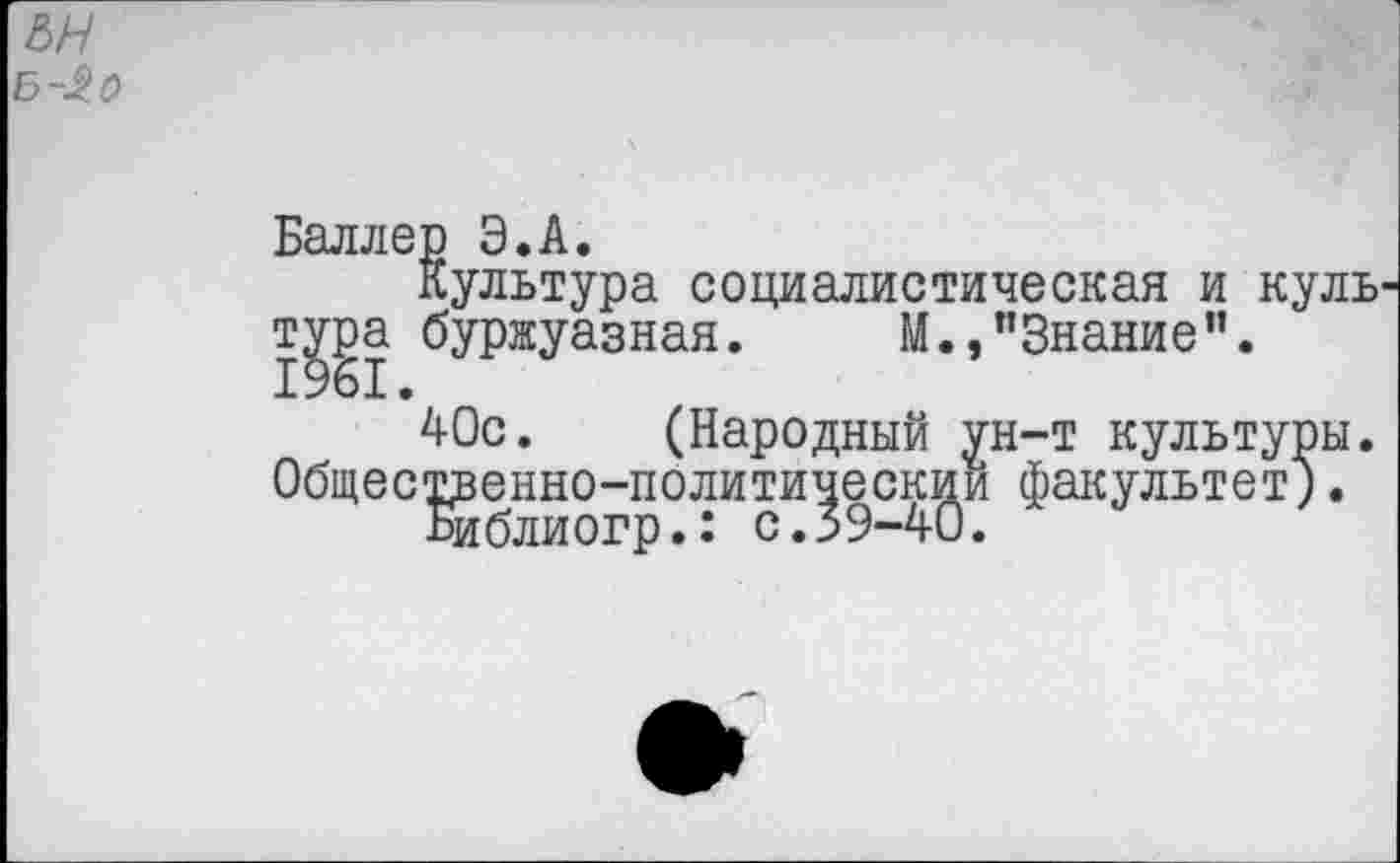 ﻿&н Б-^0
Баллер Э.А.
Культура социалистическая и куль ту^а буржуазная. М.,"Знание".
40с. (Народный ун-т культуры. Общественно-политический факультет;.
Библиогр.: с.39-40.